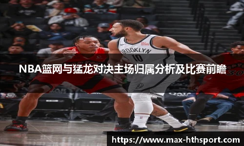 NBA篮网与猛龙对决主场归属分析及比赛前瞻