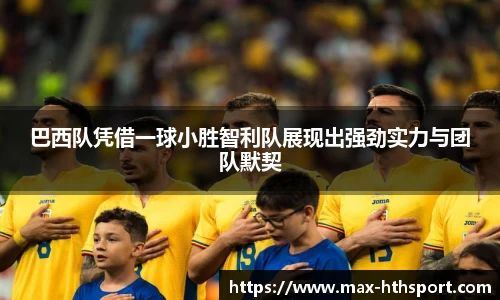 巴西队凭借一球小胜智利队展现出强劲实力与团队默契